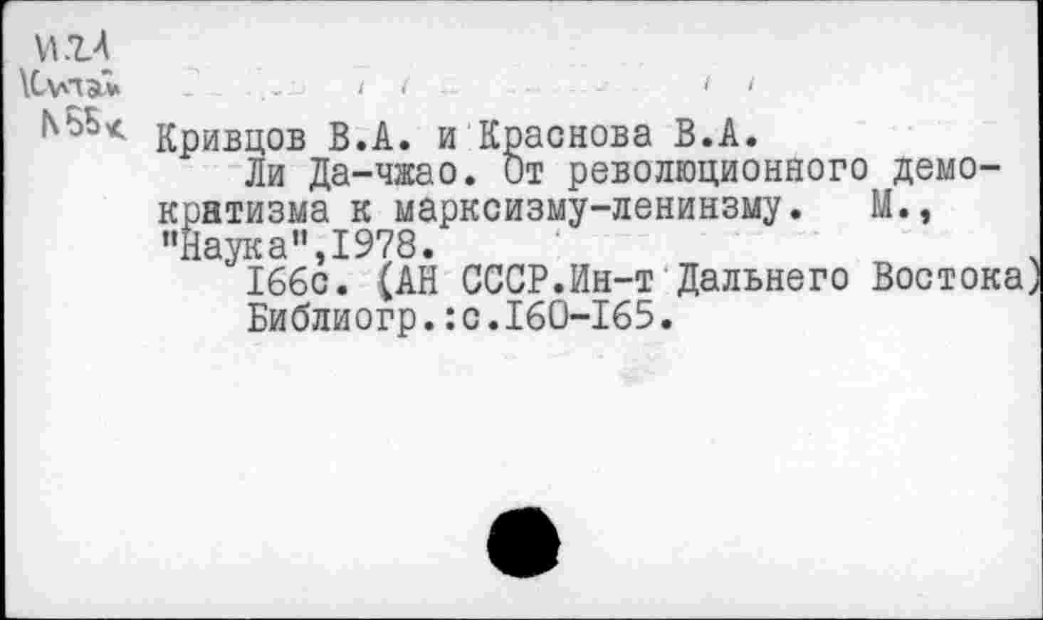 ﻿игл \С\лда*
I I
Кривцов В.А. и Краснова В.А.
Ли Да-чжао. От революционного демократизма к марксизму-ленинзму.	М.,
"Наука",1978.
166с. (АН СССР.Ин-т Дальнего Восток
Библиогр.:с.160-165.